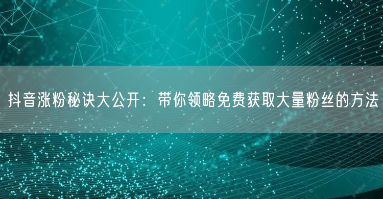 抖音涨粉秘诀大公开：带你领略免费获取大量粉丝的方法